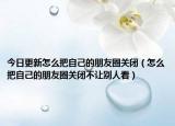 今日更新怎么把自己的朋友圈关闭（怎么把自己的朋友圈关闭不让别人看）