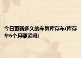 今日更新多久的车算库存车(库存车6个月要紧吗)