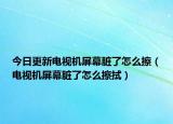 今日更新电视机屏幕脏了怎么擦（电视机屏幕脏了怎么擦拭）