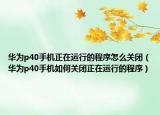 华为p40手机正在运行的程序怎么关闭（华为p40手机如何关闭正在运行的程序）