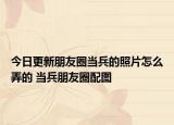 今日更新朋友圈当兵的照片怎么弄的 当兵朋友圈配图