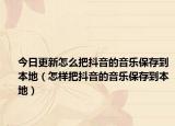 今日更新怎么把抖音的音乐保存到本地（怎样把抖音的音乐保存到本地）