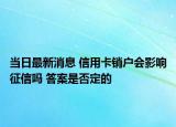 当日最新消息 信用卡销户会影响征信吗 答案是否定的