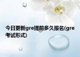 今日更新gre提前多久报名(gre考试形式)