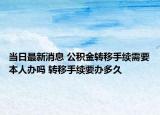 当日最新消息 公积金转移手续需要本人办吗 转移手续要办多久
