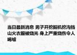 当日最新消息 男子开挖掘机挖沟挡山火衣服被烧光 身上严重烧伤令人唏嘘