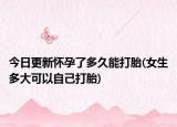 今日更新怀孕了多久能打胎(女生多大可以自己打胎)