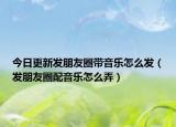 今日更新发朋友圈带音乐怎么发（发朋友圈配音乐怎么弄）