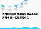 当日最新消息 买债券型基金会血本无归吗 最坏的结果是什么