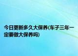 今日更新多久大保养(车子三年一定要做大保养吗)