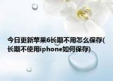 今日更新苹果6长期不用怎么保存(长期不使用iphone如何保存)