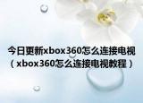今日更新xbox360怎么连接电视（xbox360怎么连接电视教程）