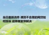 当日最新消息 遇到不合理的网贷如何投诉 这样做更快解决
