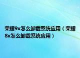 荣耀9x怎么卸载系统应用（荣耀8x怎么卸载系统应用）