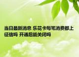 当日最新消息 乐花卡每笔消费都上征信吗 开通后能关闭吗