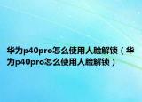 华为p40pro怎么使用人脸解锁（华为p40pro怎么使用人脸解锁）