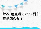 k551晚点吗（k551列车晚点怎么办）