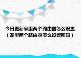 今日更新家里两个路由器怎么设置（家里两个路由器怎么设置密码）