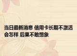 当日最新消息 信用卡长期不激活会怎样 后果不敢想象
