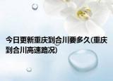 今日更新重庆到合川要多久(重庆到合川高速路况)