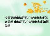 今日更新电脑开机广告弹窗太多怎么关闭 电脑开机广告弹窗太多如何关闭