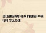 当日最新消息 社保卡能换开户银行吗 怎么办理