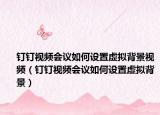 钉钉视频会议如何设置虚拟背景视频（钉钉视频会议如何设置虚拟背景）