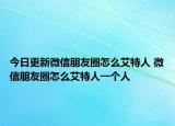 今日更新微信朋友圈怎么艾特人 微信朋友圈怎么艾特人一个人