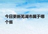 今日更新芜湖市属于哪个省