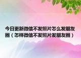 今日更新微信不发照片怎么发朋友圈（怎样微信不发照片发朋友圈）