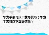 华为手表可以下载导航吗（华为手表可以下载微信吗）