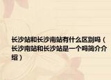 长沙站和长沙南站有什么区别吗（长沙南站和长沙站是一个吗简介介绍）