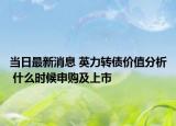 当日最新消息 英力转债价值分析 什么时候申购及上市