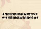 今日更新微信朋友圈地址可以改省份吗 微信朋友圈地址能更改省份吗
