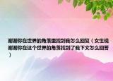 谢谢你在世界的角落里找到我怎么回复（女生说谢谢你在这个世界的角落找到了我下文怎么回答）