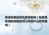 香港免税店在机场里面吗（在香港机场的免税店可以买到什么好东西吗）