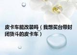 皮卡车能改装吗（我想买台带封闭货斗的皮卡车）