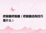 修脚器修脚器（修脚器选购技巧是什么）