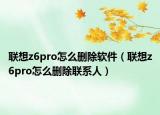 联想z6pro怎么删除软件（联想z6pro怎么删除联系人）
