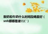 酸奶和牛奶什么时间段喝最好（snh娜娜是谁\