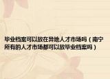 毕业档案可以放在异地人才市场吗（南宁所有的人才市场都可以放毕业档案吗）