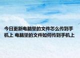 今日更新电脑里的文件怎么传到手机上 电脑里的文件如何传到手机上