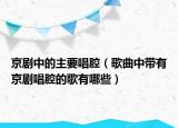 京剧中的主要唱腔（歌曲中带有京剧唱腔的歌有哪些）