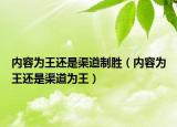 内容为王还是渠道制胜（内容为王还是渠道为王）