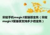 荣耀手机magic3至臻版变焦（荣耀magic3至臻版支持多少倍变焦）