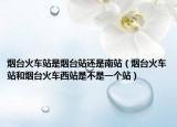 烟台火车站是烟台站还是南站（烟台火车站和烟台火车西站是不是一个站）