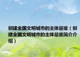 创建全国文明城市的主体是谁（创建全国文明城市的主体是谁简介介绍）