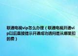 联通电视vip怎么办理（联通电视开通vip以后直接提示开通成功请问是从哪里扣的费）