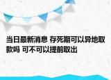 当日最新消息 存死期可以异地取款吗 可不可以提前取出