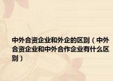 中外合资企业和外企的区别（中外合资企业和中外合作企业有什么区别）